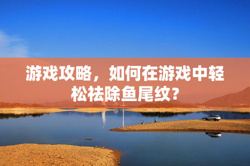 游戏攻略，如何在游戏中轻松祛除鱼尾纹？