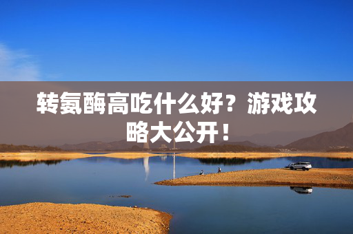转氨酶高吃什么好？游戏攻略大公开！