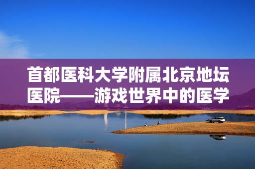 首都医科大学附属北京地坛医院——游戏世界中的医学奇迹