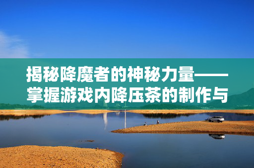 揭秘降魔者的神秘力量——掌握游戏内降压茶的制作与使用