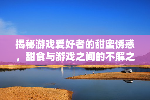 揭秘游戏爱好者的甜蜜诱惑，甜食与游戏之间的不解之缘