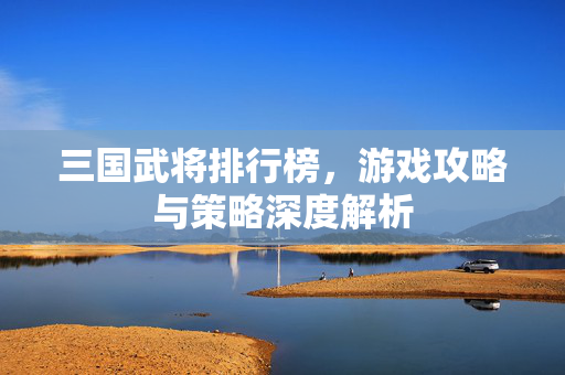 三国武将排行榜，游戏攻略与策略深度解析