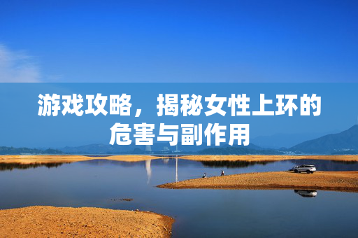 游戏攻略，揭秘女性上环的危害与副作用