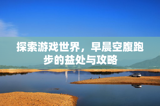 探索游戏世界，早晨空腹跑步的益处与攻略