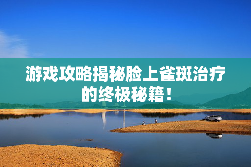游戏攻略揭秘脸上雀斑治疗的终极秘籍！