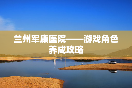 兰州军康医院——游戏角色养成攻略