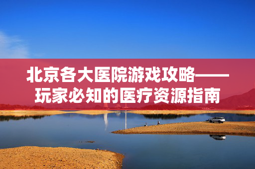 北京各大医院游戏攻略——玩家必知的医疗资源指南 北京各大医院游戏攻略——玩家必知的医疗资源指南