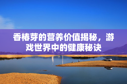 香椿芽的营养价值揭秘,游戏世界中的健康秘诀 香椿芽的营养价值揭秘,游戏世界中的健康秘诀