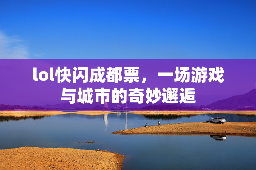 lol快闪成都票，一场游戏与城市的奇妙邂逅