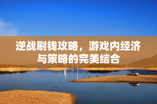 逆战刷钱攻略，游戏内经济与策略的完美结合