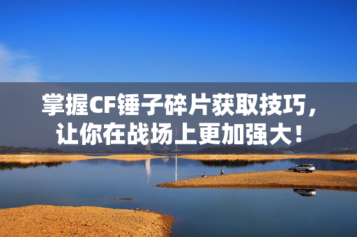 掌握CF锤子碎片获取技巧，让你在战场上更加强大！