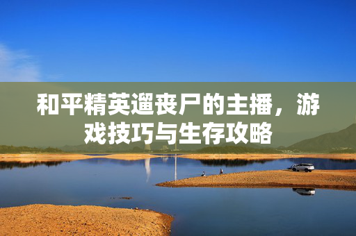 和平精英遛丧尸的主播，游戏技巧与生存攻略