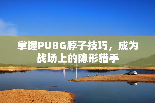 掌握PUBG脖子技巧，成为战场上的隐形猎手