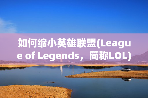如何缩小英雄联盟(League of Legends，简称LOL)的界面以提升游戏体验