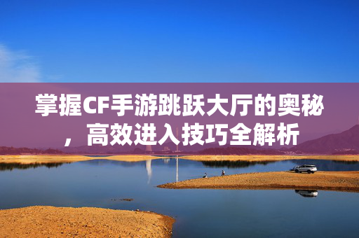 掌握CF手游跳跃大厅的奥秘，高效进入技巧全解析