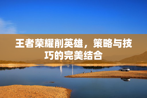 王者荣耀削英雄，策略与技巧的完美结合