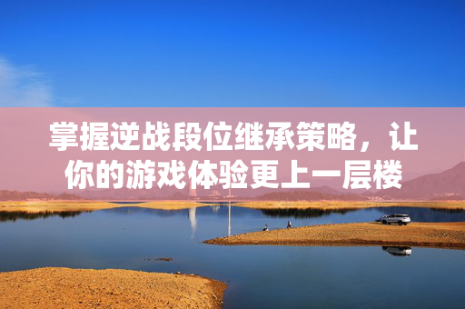 掌握逆战段位继承策略，让你的游戏体验更上一层楼