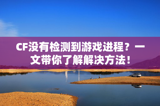 CF没有检测到游戏进程？一文带你了解解决方法！