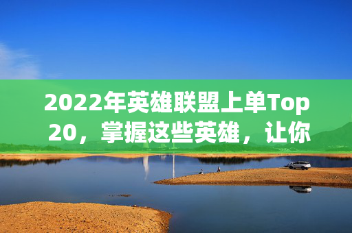 2022年英雄联盟上单Top 20，掌握这些英雄，让你在战场上无往不胜！