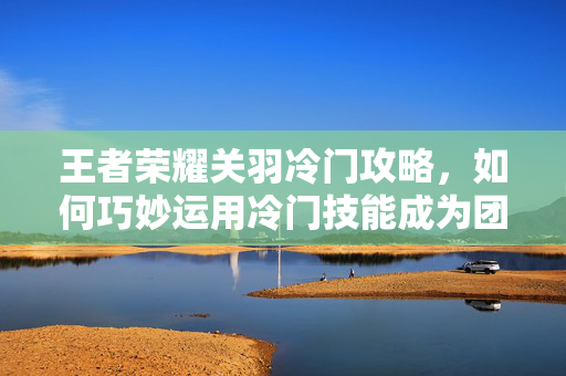 王者荣耀关羽冷门攻略，如何巧妙运用冷门技能成为团队核心