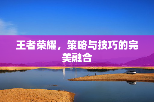 王者荣耀，策略与技巧的完美融合