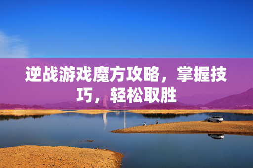 逆战游戏魔方攻略，掌握技巧，轻松取胜