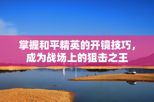 掌握和平精英的开镜技巧，成为战场上的狙击之王