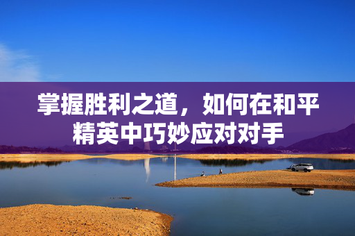 掌握胜利之道，如何在和平精英中巧妙应对对手