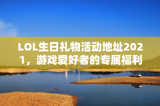 LOL生日礼物活动地址2021，游戏爱好者的专属福利