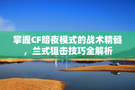 掌握CF暗夜模式的战术精髓，兰式狙击技巧全解析