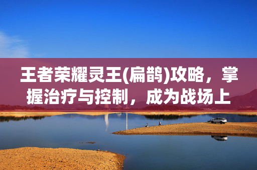 王者荣耀灵王(扁鹊)攻略，掌握治疗与控制，成为战场上的救星