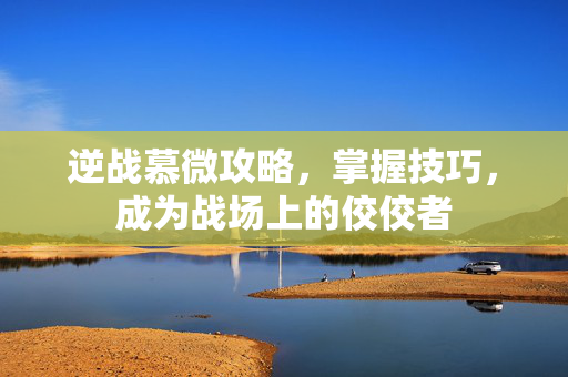 逆战慕微攻略，掌握技巧，成为战场上的佼佼者