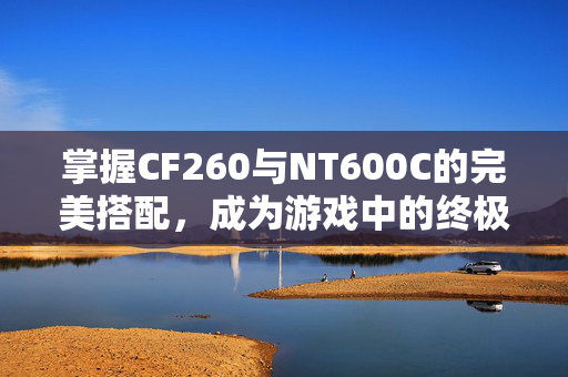 掌握CF260与NT600C的完美搭配，成为游戏中的终极战士！