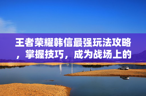 王者荣耀韩信最强玩法攻略，掌握技巧，成为战场上的主宰