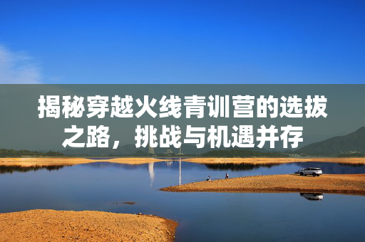 揭秘穿越火线青训营的选拔之路，挑战与机遇并存