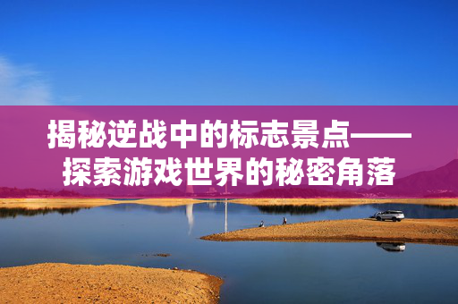 揭秘逆战中的标志景点——探索游戏世界的秘密角落