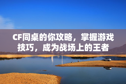 CF同桌的你攻略，掌握游戏技巧，成为战场上的王者