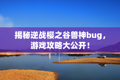 揭秘逆战樱之谷兽神bug，游戏攻略大公开！