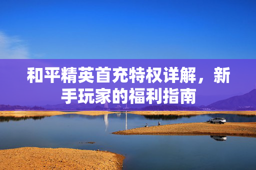 和平精英首充特权详解，新手玩家的福利指南