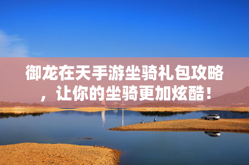 御龙在天手游坐骑礼包攻略，让你的坐骑更加炫酷！