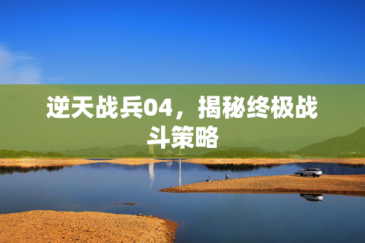 逆天战兵04，揭秘终极战斗策略