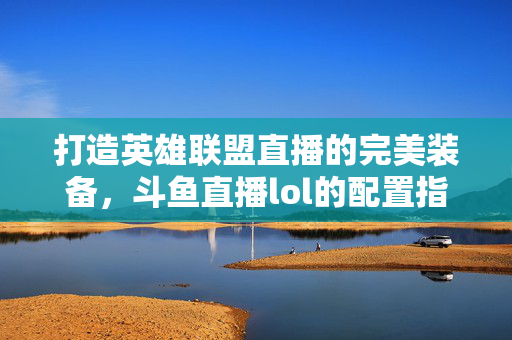 打造英雄联盟直播的完美装备，斗鱼直播lol的配置指南
