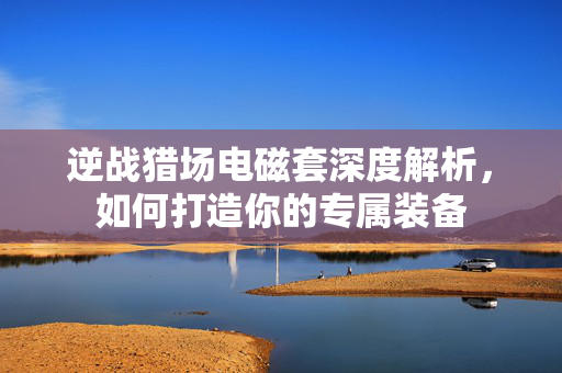 逆战猎场电磁套深度解析，如何打造你的专属装备