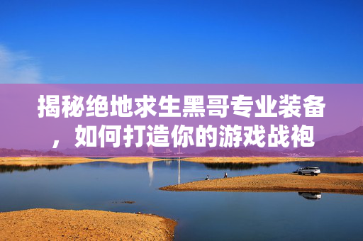 揭秘绝地求生黑哥专业装备，如何打造你的游戏战袍