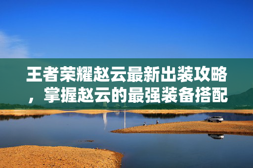 王者荣耀赵云最新出装攻略，掌握赵云的最强装备搭配