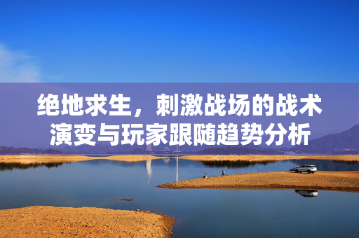 绝地求生，刺激战场的战术演变与玩家跟随趋势分析