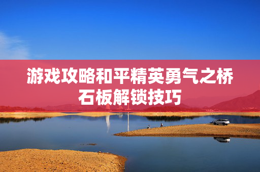 游戏攻略和平精英勇气之桥石板解锁技巧