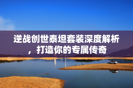逆战创世泰坦套装深度解析，打造你的专属传奇