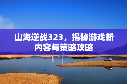 山海逆战323，揭秘游戏新内容与策略攻略