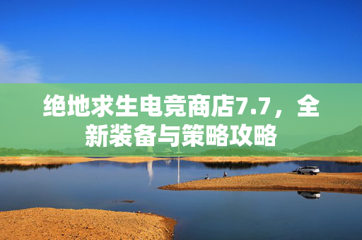 绝地求生电竞商店7.7，全新装备与策略攻略